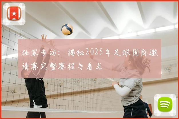 独家专访：揭秘2025年足球国际邀请赛完整赛程与看点
