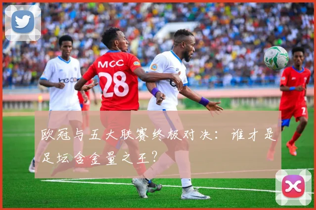 欧冠与五大联赛终极对决：谁才是足坛含金量之王？