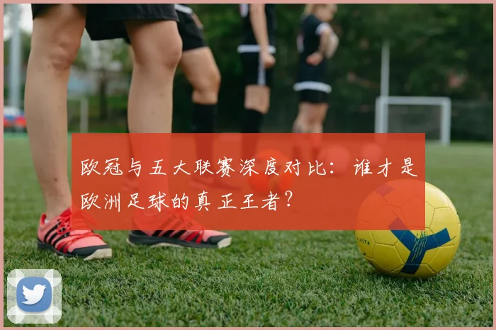 欧冠与五大联赛深度对比：谁才是欧洲足球的真正王者？