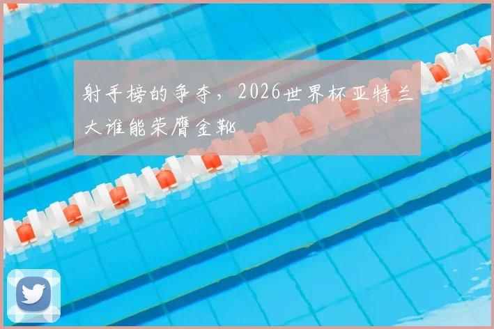 射手榜的争夺，2026世界杯亚特兰大谁能荣膺金靴