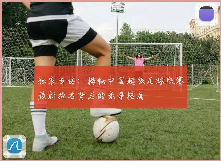独家专访：揭秘中国超级足球联赛最新排名背后的竞争格局