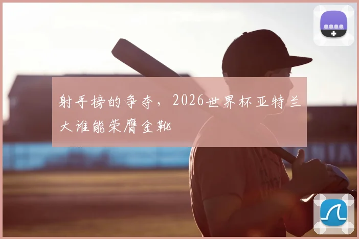 射手榜的争夺，2026世界杯亚特兰大谁能荣膺金靴