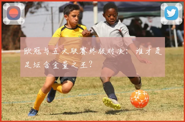 欧冠与五大联赛终极对决：谁才是足坛含金量之王？