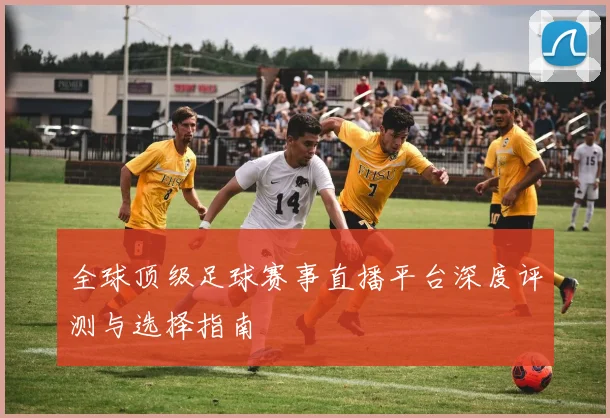 全球顶级足球赛事直播平台深度评测与选择指南