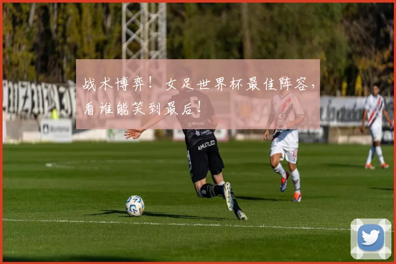 战术博弈！女足世界杯最佳阵容，看谁能笑到最后！