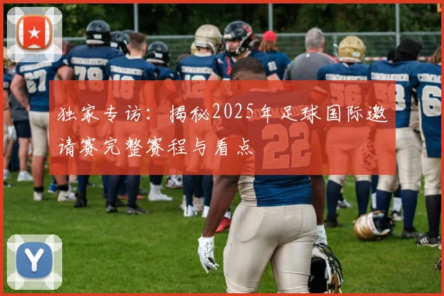 独家专访：揭秘2025年足球国际邀请赛完整赛程与看点