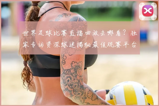 世界足球比赛直播回放去哪看？独家专访资深球迷揭秘最佳观赛平台