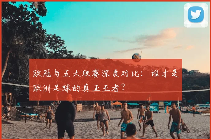 欧冠与五大联赛深度对比：谁才是欧洲足球的真正王者？