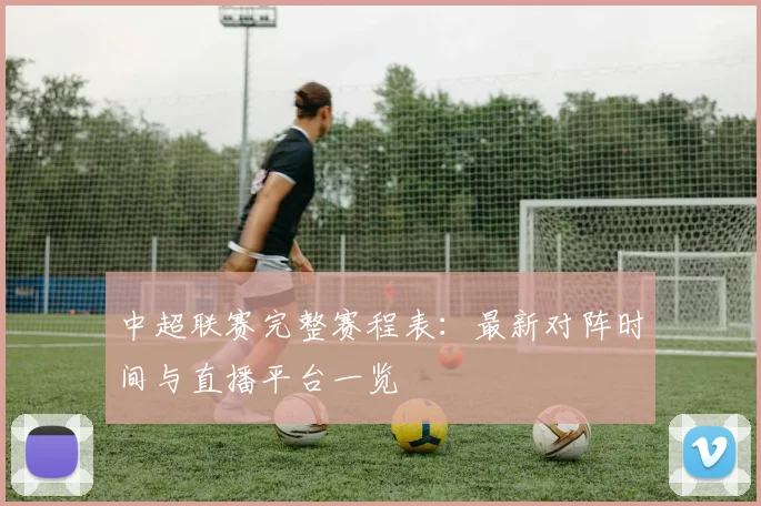 中超联赛完整赛程表：最新对阵时间与直播平台一览