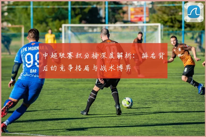 中超联赛积分榜深度解析：排名背后的竞争格局与战术博弈
